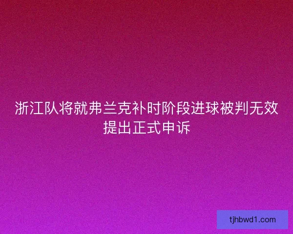浙江队将就弗兰克补时阶段进球被判无效提出正式申诉
