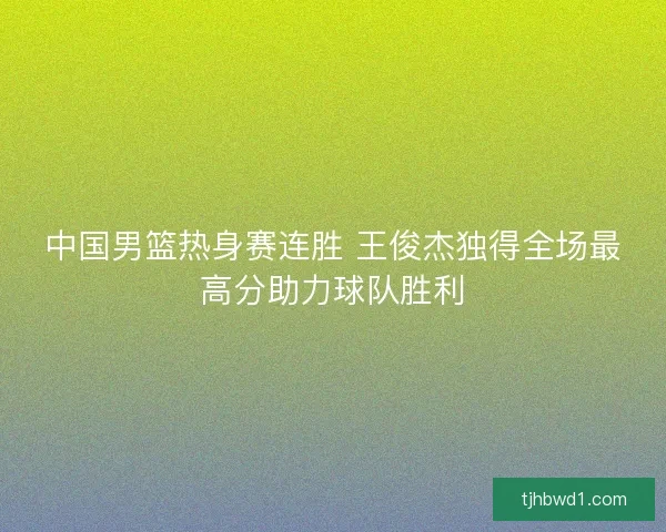 中国男篮热身赛连胜 王俊杰独得全场最高分助力球队胜利