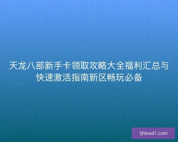 天龙八部新手卡领取攻略大全福利汇总与快速激活指南新区畅玩必备
