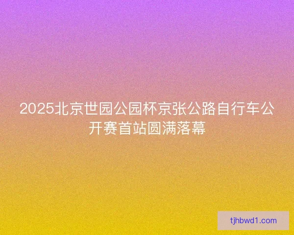 2025北京世园公园杯京张公路自行车公开赛首站圆满落幕