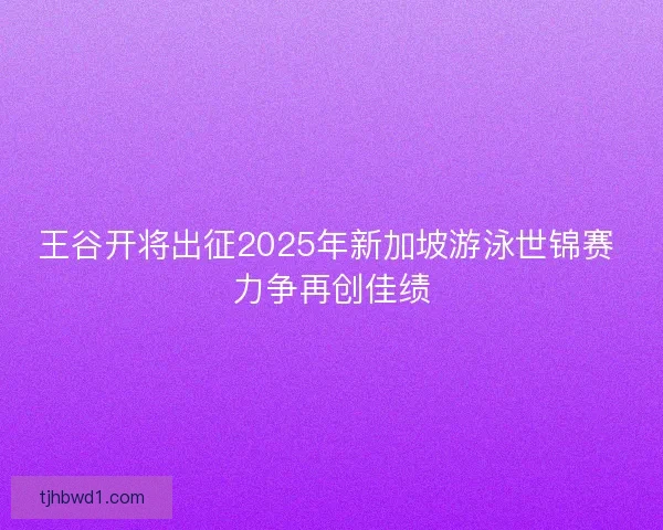 王谷开将出征2025年新加坡游泳世锦赛 力争再创佳绩